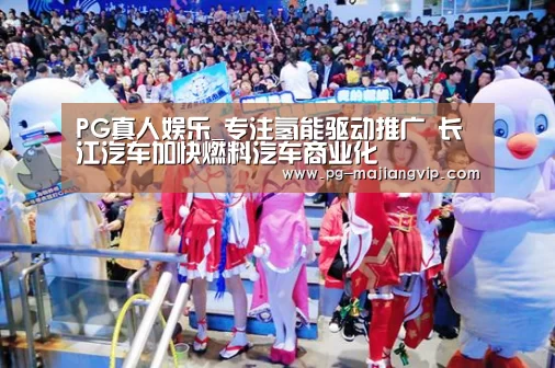 PG真人娱乐_专注氢能驱动推广 长江汽车加快燃料汽车商业化(图2) PG麻将登录入口