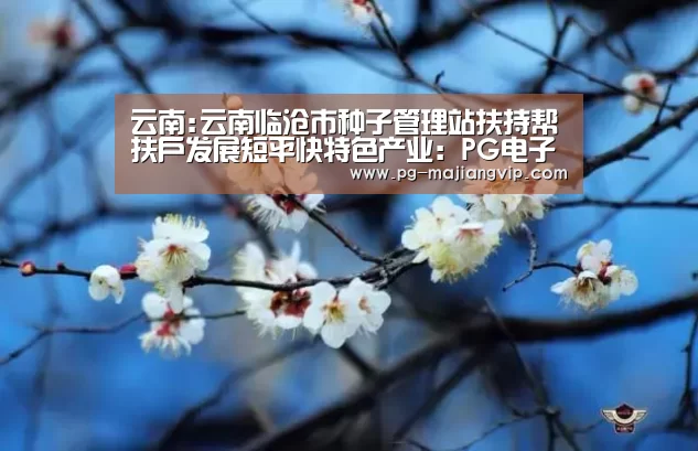 云南:云南临沧市种子管理站扶持帮扶户发展短平快特色产业:PG电子官方网站(图3) PG真人娱乐